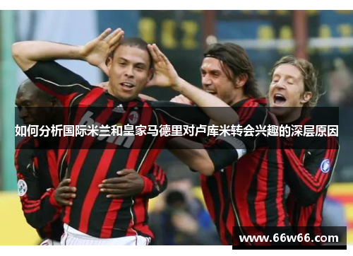 如何分析国际米兰和皇家马德里对卢库米转会兴趣的深层原因